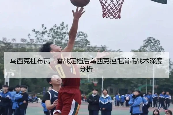 乌西克杜布瓦二番战定档后乌西克控距消耗战术深度分析